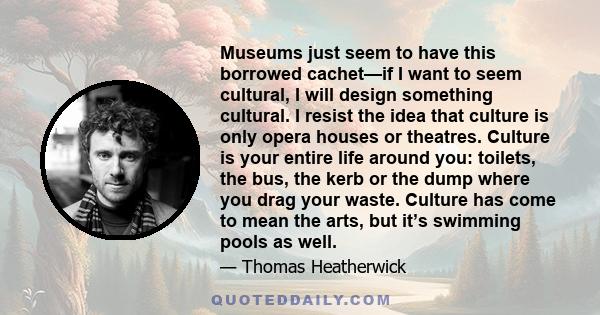 Museums just seem to have this borrowed cachet—if I want to seem cultural, I will design something cultural. I resist the idea that culture is only opera houses or theatres. Culture is your entire life around you: