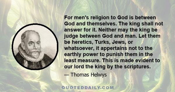 For men's religion to God is between God and themselves. The king shall not answer for it. Neither may the king be judge between God and man. Let them be heretics, Turks, Jews, or whatsoever, it appertains not to the