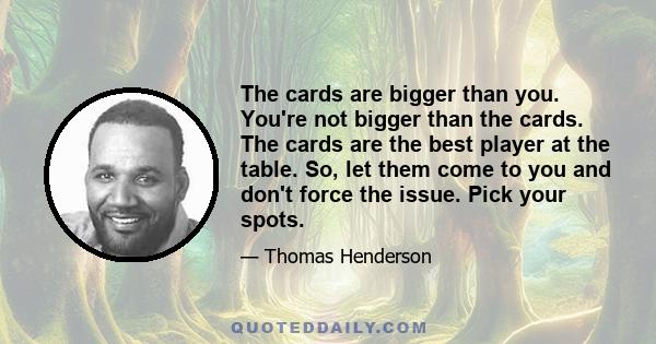 The cards are bigger than you. You're not bigger than the cards. The cards are the best player at the table. So, let them come to you and don't force the issue. Pick your spots.