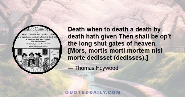 Death when to death a death by death hath given Then shall be op't the long shut gates of heaven. [Mors, mortis morti mortem nisi morte dedisset (dedisses).]