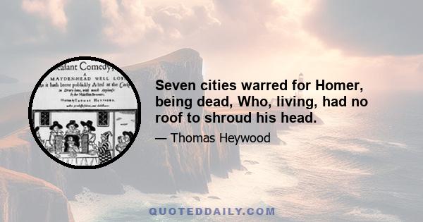 Seven cities warred for Homer, being dead, Who, living, had no roof to shroud his head.