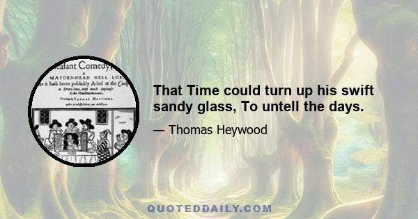 That Time could turn up his swift sandy glass, To untell the days.