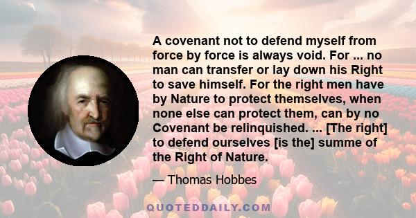 A covenant not to defend myself from force by force is always void. For ... no man can transfer or lay down his Right to save himself. For the right men have by Nature to protect themselves, when none else can protect