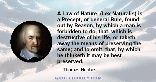 A Law of Nature, (Lex Naturalis) is a Precept, or general Rule, found out by Reason, by which a man is forbidden to do, that, which is destructive of his life, or taketh away the means of preserving the same; and to