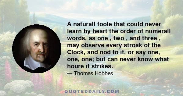 A naturall foole that could never learn by heart the order of numerall words, as one , two , and three , may observe every stroak of the Clock, and nod to it, or say one, one, one; but can never know what houre it