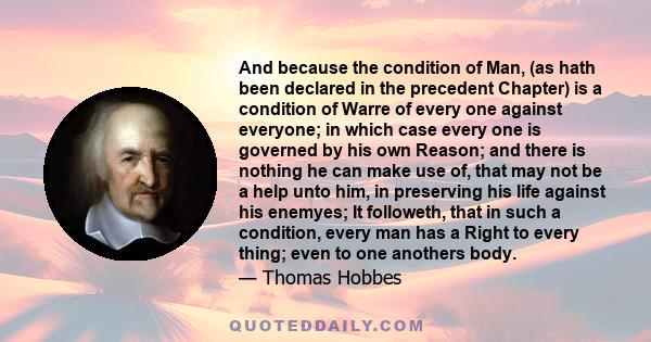 And because the condition of Man, (as hath been declared in the precedent Chapter) is a condition of Warre of every one against everyone; in which case every one is governed by his own Reason; and there is nothing he