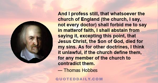 And I profess still, that whatsoever the church of England (the church, I say, not every doctor) shall forbid me to say in matterof faith, I shall abstain from saying it, excepting this point, that Jesus Christ, the Son 