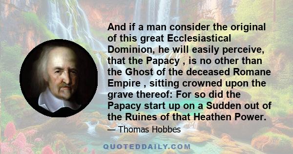 And if a man consider the original of this great Ecclesiastical Dominion, he will easily perceive, that the Papacy , is no other than the Ghost of the deceased Romane Empire , sitting crowned upon the grave thereof: For 