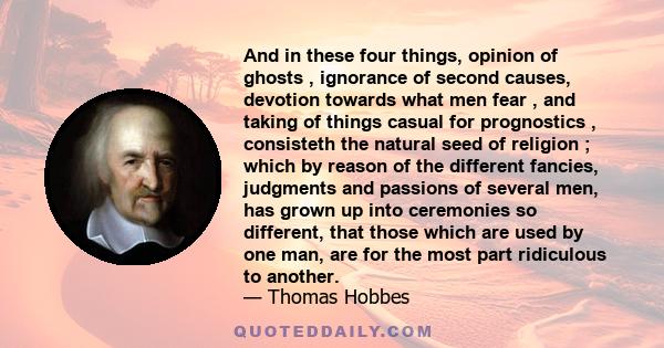 And in these four things, opinion of ghosts , ignorance of second causes, devotion towards what men fear , and taking of things casual for prognostics , consisteth the natural seed of religion ; which by reason of the