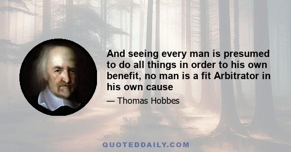 And seeing every man is presumed to do all things in order to his own benefit, no man is a fit Arbitrator in his own cause