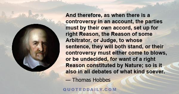 And therefore, as when there is a controversy in an account, the parties must by their own accord, set up for right Reason, the Reason of some Arbitrator, or Judge, to whose sentence, they will both stand, or their