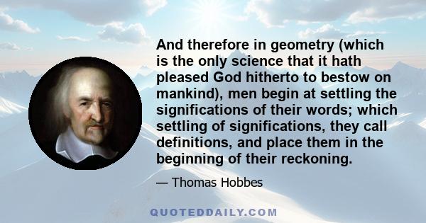 And therefore in geometry (which is the only science that it hath pleased God hitherto to bestow on mankind), men begin at settling the significations of their words; which settling of significations, they call