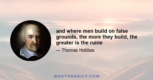 and where men build on false grounds, the more they build, the greater is the ruine