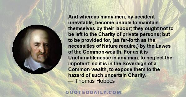 And whereas many men, by accident unevitable, become unable to maintain themselves by their labour; they ought not to be left to the Charity of private persons; but to be provided for, (as far-forth as the necessities