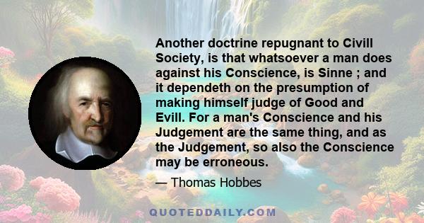 Another doctrine repugnant to Civill Society, is that whatsoever a man does against his Conscience, is Sinne ; and it dependeth on the presumption of making himself judge of Good and Evill. For a man's Conscience and