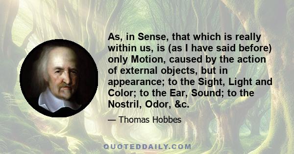 As, in Sense, that which is really within us, is (as I have said before) only Motion, caused by the action of external objects, but in appearance; to the Sight, Light and Color; to the Ear, Sound; to the Nostril, Odor,