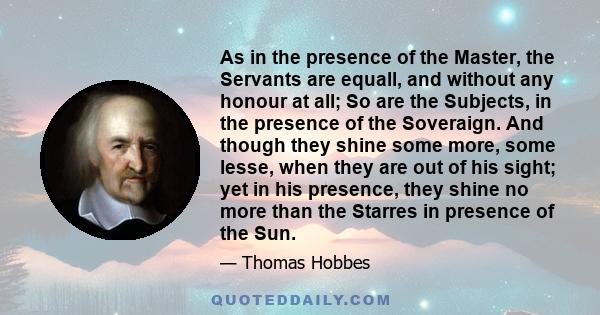 As in the presence of the Master, the Servants are equall, and without any honour at all; So are the Subjects, in the presence of the Soveraign. And though they shine some more, some lesse, when they are out of his