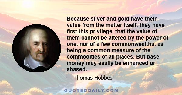 Because silver and gold have their value from the matter itself, they have first this privilege, that the value of them cannot be altered by the power of one, nor of a few commonwealths, as being a common measure of the 