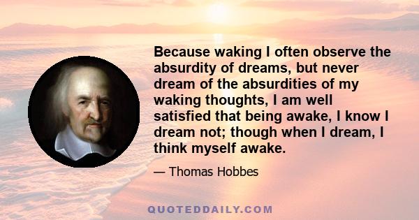 Because waking I often observe the absurdity of dreams, but never dream of the absurdities of my waking thoughts, I am well satisfied that being awake, I know I dream not; though when I dream, I think myself awake.