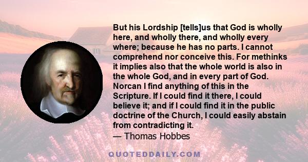 But his Lordship [tells]us that God is wholly here, and wholly there, and wholly every where; because he has no parts. I cannot comprehend nor conceive this. For methinks it implies also that the whole world is also in