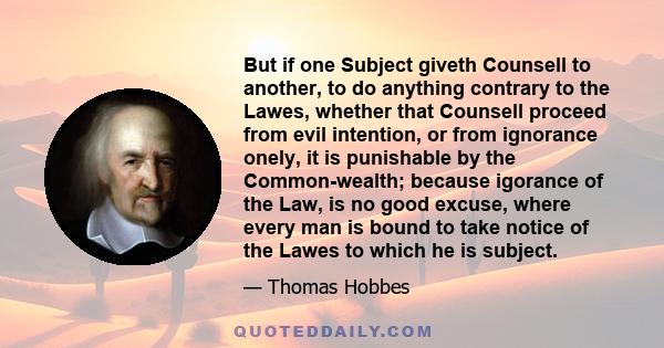 But if one Subject giveth Counsell to another, to do anything contrary to the Lawes, whether that Counsell proceed from evil intention, or from ignorance onely, it is punishable by the Common-wealth; because igorance of 