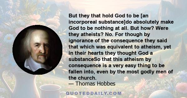 But they that hold God to be [an incorporeal substance]do absolutely make God to be nothing at all. But how? Were they atheists? No. For though by ignorance of the consequence they said that which was equivalent to