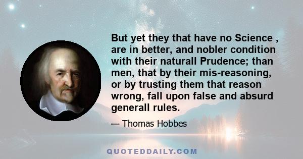 But yet they that have no Science , are in better, and nobler condition with their naturall Prudence; than men, that by their mis-reasoning, or by trusting them that reason wrong, fall upon false and absurd generall