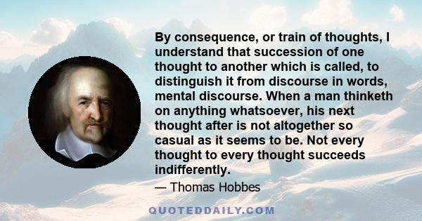 By consequence, or train of thoughts, I understand that succession of one thought to another which is called, to distinguish it from discourse in words, mental discourse. When a man thinketh on anything whatsoever, his