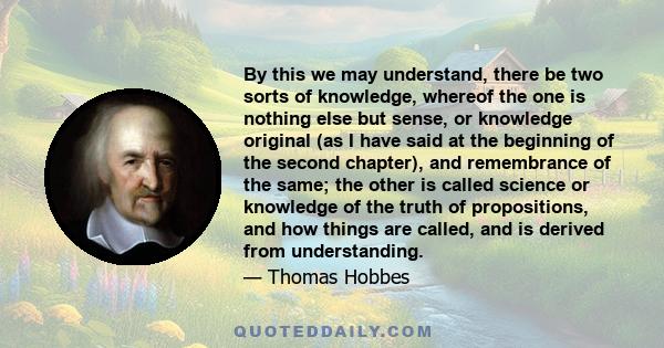 By this we may understand, there be two sorts of knowledge, whereof the one is nothing else but sense, or knowledge original (as I have said at the beginning of the second chapter), and remembrance of the same; the