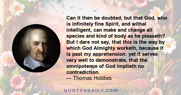 Can it then be doubted, but that God, who is infinitely fine Spirit, and withal intelligent, can make and change all species and kind of body as he pleaseth? But I dare not say, that this is the way by which God