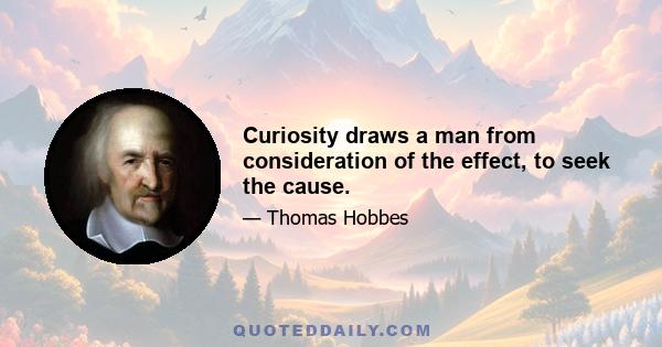 Curiosity draws a man from consideration of the effect, to seek the cause.