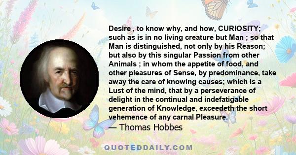 Desire , to know why, and how, CURIOSITY; such as is in no living creature but Man ; so that Man is distinguished, not only by his Reason; but also by this singular Passion from other Animals ; in whom the appetite of