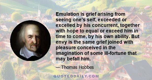 Emulation is grief arising from seeing one's self, exceeded or excelled by his concurrent, together with hope to equal or exceed him in time to come, by his own ability. But envy is the same grief joined with pleasure