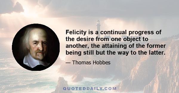 Felicity is a continual progress of the desire from one object to another, the attaining of the former being still but the way to the latter.