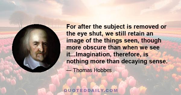 For after the subject is removed or the eye shut, we still retain an image of the things seen, though more obscure than when we see it...Imagination, therefore, is nothing more than decaying sense.