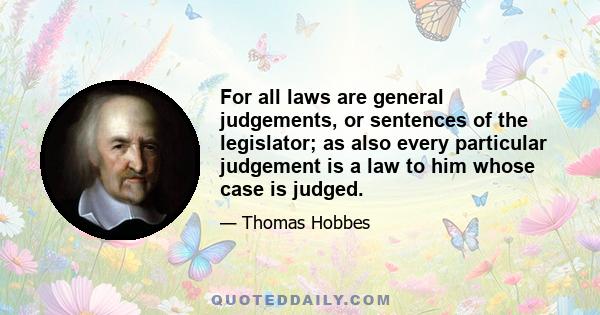 For all laws are general judgements, or sentences of the legislator; as also every particular judgement is a law to him whose case is judged.