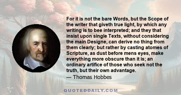 For it is not the bare Words, but the Scope of the writer that giveth true light, by which any writing is to bee interpreted; and they that insist upon single Texts, without considering the main Designe, can derive no