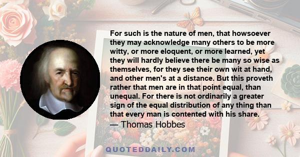 For such is the nature of men, that howsoever they may acknowledge many others to be more witty, or more eloquent, or more learned, yet they will hardly believe there be many so wise as themselves, for they see their