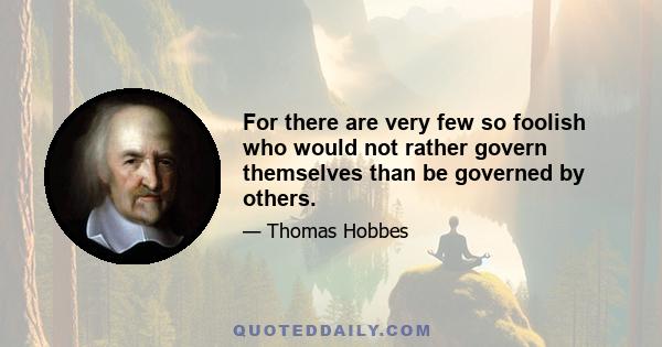 For there are very few so foolish who would not rather govern themselves than be governed by others.