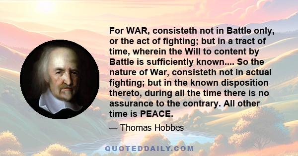 For WAR, consisteth not in Battle only, or the act of fighting; but in a tract of time, wherein the Will to content by Battle is sufficiently known.... So the nature of War, consisteth not in actual fighting; but in the 