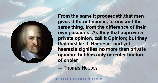 From the same it proceedeth,that men gives different names, to one and the same thing, from the difference of their own passions: As they that approve a private opinion, call it Opinion; but they that mislike it,