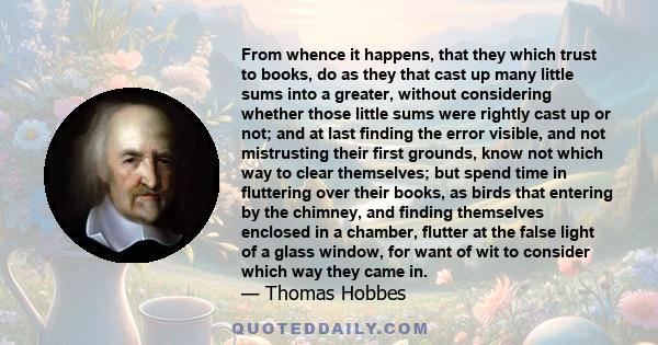 From whence it happens, that they which trust to books, do as they that cast up many little sums into a greater, without considering whether those little sums were rightly cast up or not; and at last finding the error