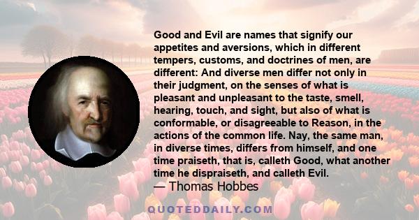 Good and Evil are names that signify our appetites and aversions, which in different tempers, customs, and doctrines of men, are different: And diverse men differ not only in their judgment, on the senses of what is