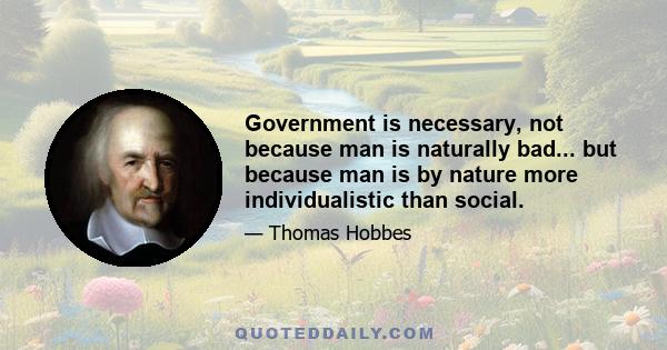 Government is necessary, not because man is naturally bad... but because man is by nature more individualistic than social.