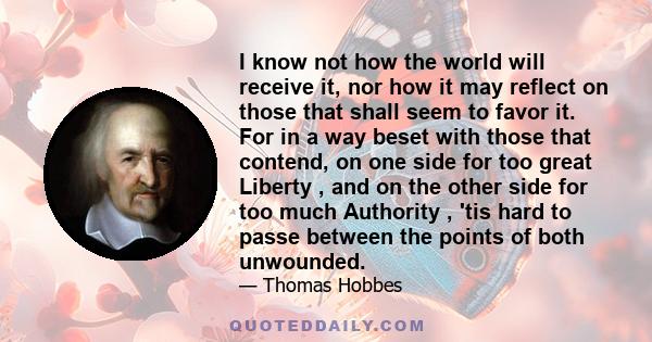 I know not how the world will receive it, nor how it may reflect on those that shall seem to favor it. For in a way beset with those that contend, on one side for too great Liberty , and on the other side for too much