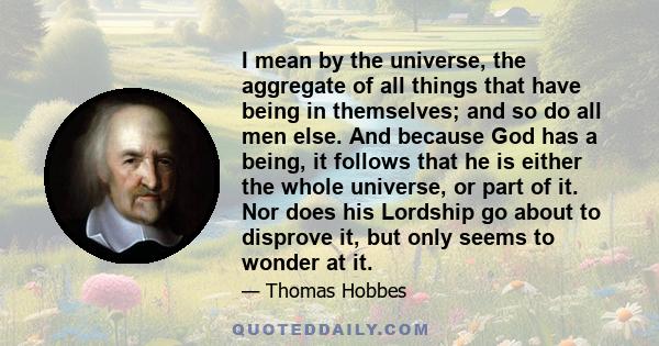 I mean by the universe, the aggregate of all things that have being in themselves; and so do all men else. And because God has a being, it follows that he is either the whole universe, or part of it. Nor does his