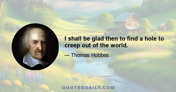 I shall be glad then to find a hole to creep out of the world.