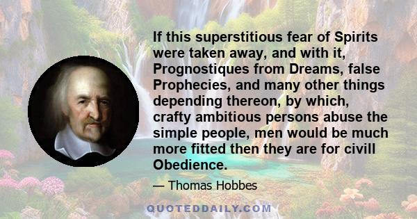 If this superstitious fear of Spirits were taken away, and with it, Prognostiques from Dreams, false Prophecies, and many other things depending thereon, by which, crafty ambitious persons abuse the simple people, men