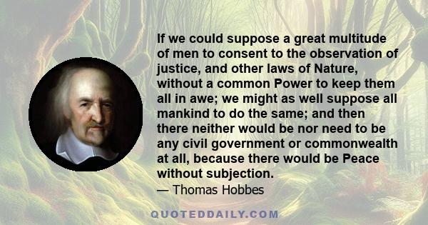 If we could suppose a great multitude of men to consent to the observation of justice, and other laws of Nature, without a common Power to keep them all in awe; we might as well suppose all mankind to do the same; and