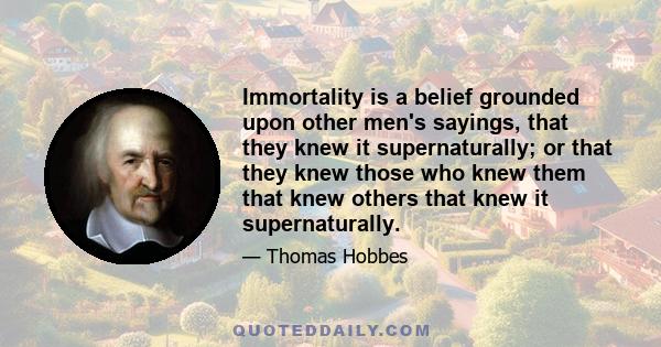 Immortality is a belief grounded upon other men's sayings, that they knew it supernaturally; or that they knew those who knew them that knew others that knew it supernaturally.